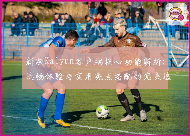 新版Kaiyun客户端核心功能解析：流畅体验与实用亮点搭配的完美选择
