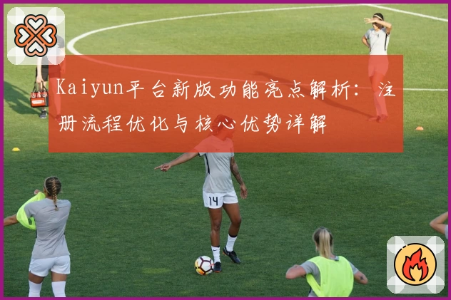 Kaiyun平台新版功能亮点解析：注册流程优化与核心优势详解